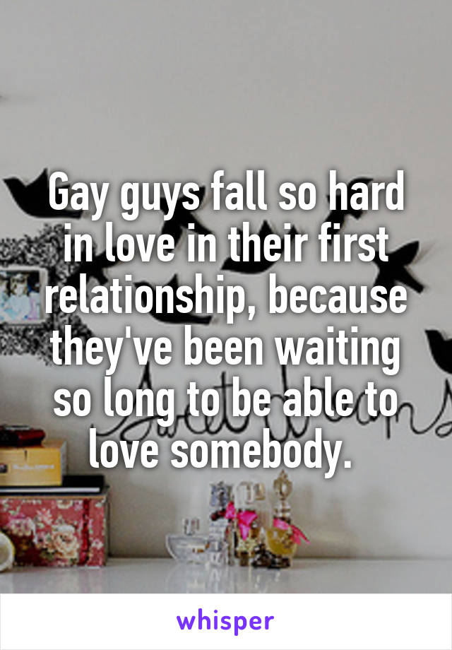 Gay guys fall so hard in love in their first relationship, because they've been waiting so long to be able to love somebody. 