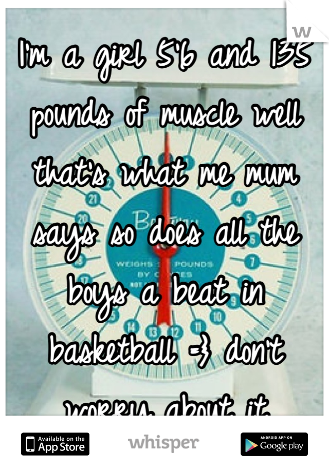 I'm a girl 5'6 and 135 pounds of muscle well that's what me mum says so does all the boys a beat in basketball =} don't worry about it 