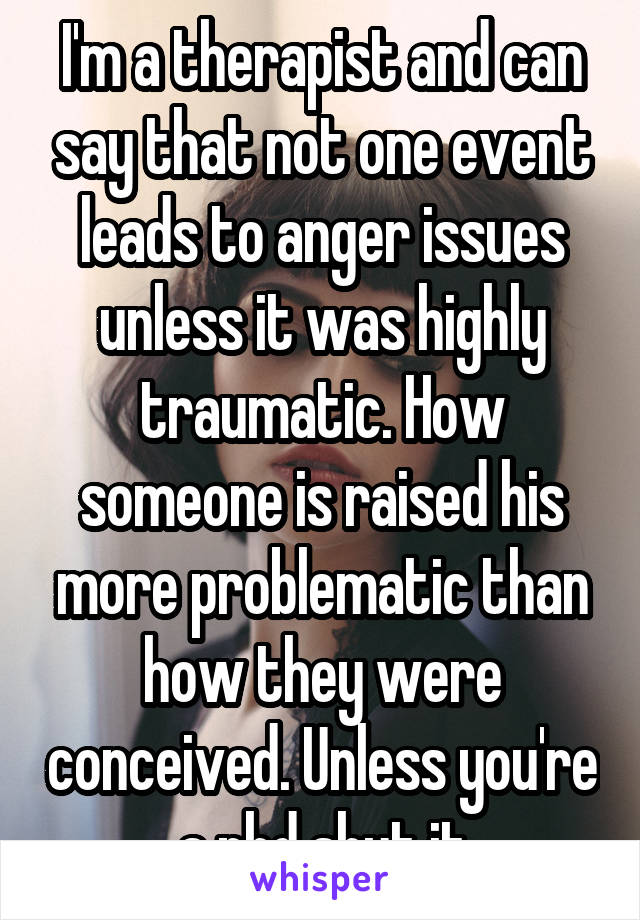 I'm a therapist and can say that not one event leads to anger issues unless it was highly traumatic. How someone is raised his more problematic than how they were conceived. Unless you're a phd shut it