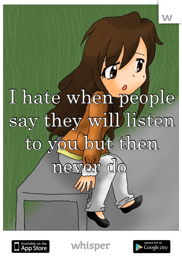 I hate when people say they will listen to you but then never do 