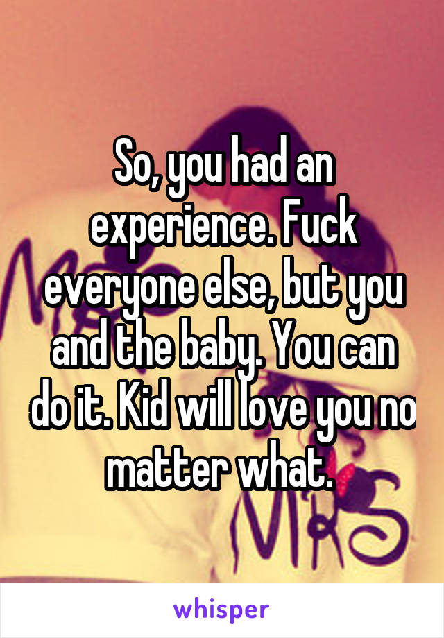 So, you had an experience. Fuck everyone else, but you and the baby. You can do it. Kid will love you no matter what. 