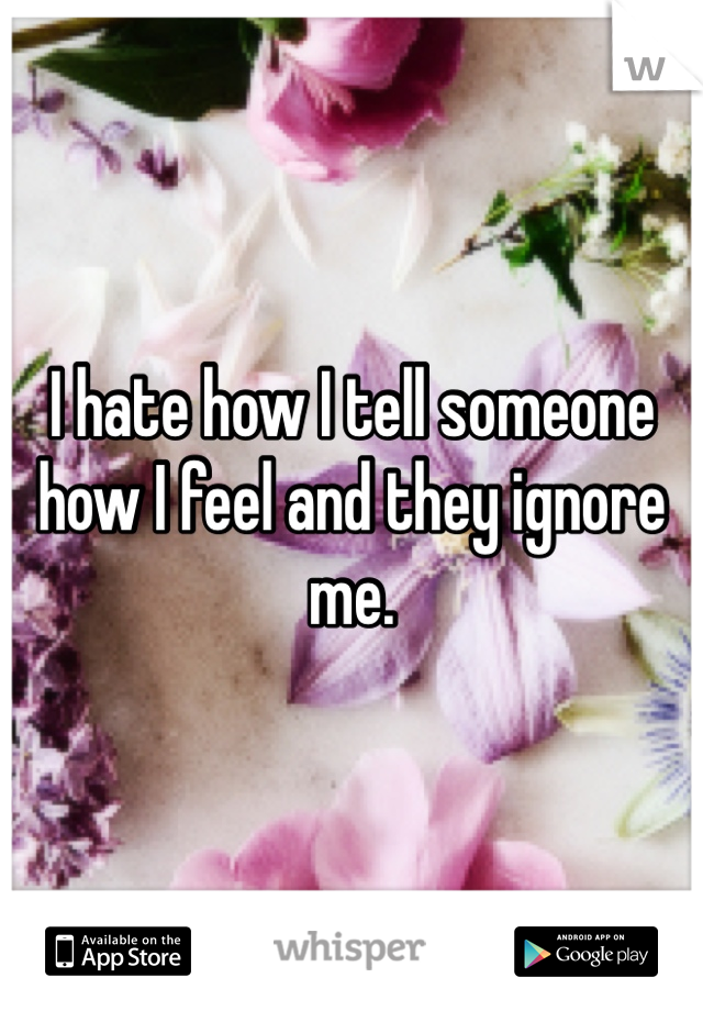 I hate how I tell someone how I feel and they ignore me. 