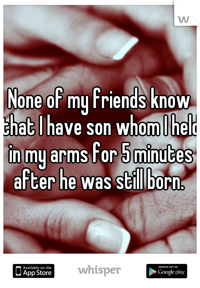 None of my friends know that I have son whom I held in my arms for 5 minutes after he was still born. 