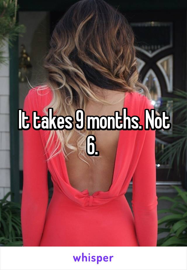 It takes 9 months. Not 6. 