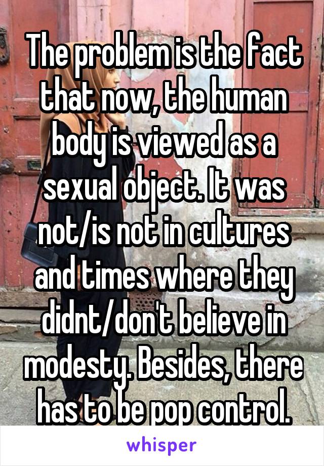 The problem is the fact that now, the human body is viewed as a sexual object. It was not/is not in cultures and times where they didnt/don't believe in modesty. Besides, there has to be pop control.