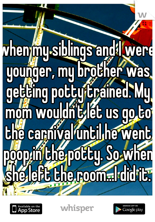 when my siblings and I were younger, my brother was getting potty trained. My mom wouldn't let us go to the carnival until he went poop in the potty. So when she left the room...I did it.