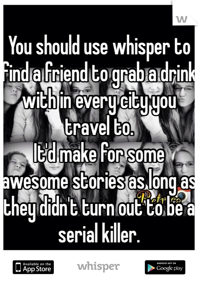 You should use whisper to find a friend to grab a drink with in every city you travel to.
It'd make for some awesome stories as long as they didn't turn out to be a serial killer. 