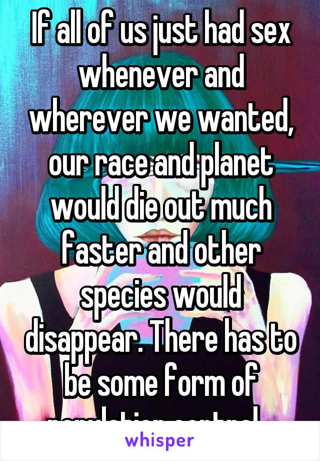 If all of us just had sex whenever and wherever we wanted, our race and planet would die out much faster and other species would disappear. There has to be some form of population control.  