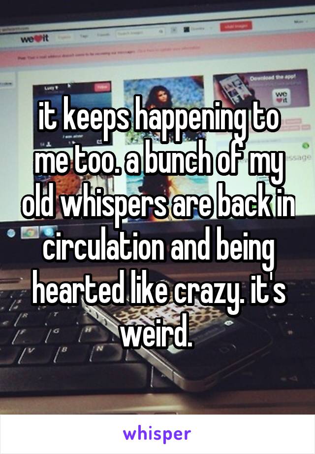 it keeps happening to me too. a bunch of my old whispers are back in circulation and being hearted like crazy. it's weird. 