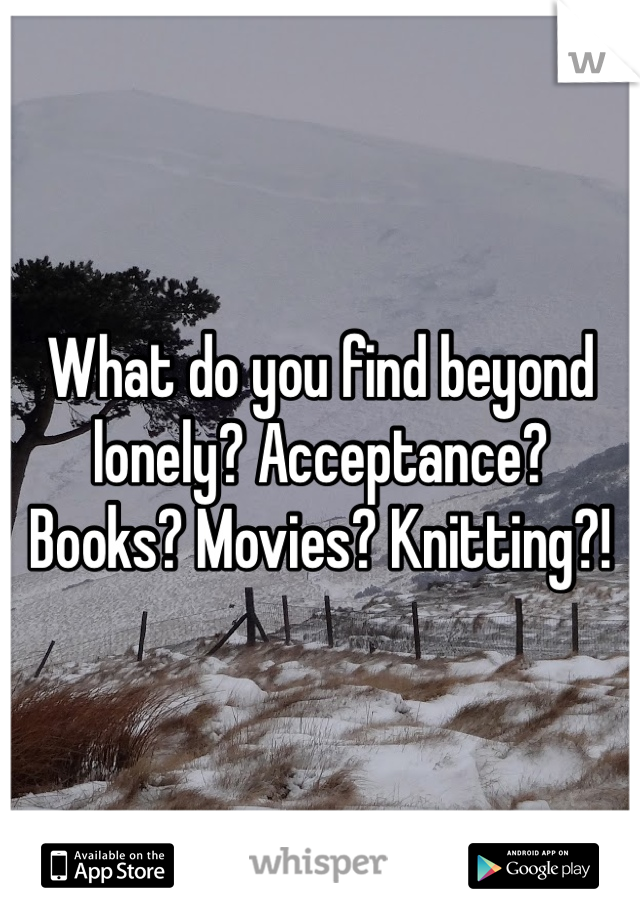 What do you find beyond lonely? Acceptance? Books? Movies? Knitting?!