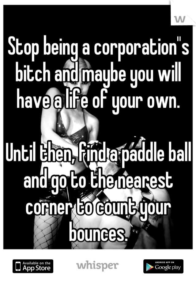 Stop being a corporation"s bitch and maybe you will have a life of your own.

Until then, find a paddle ball and go to the nearest corner to count your bounces.