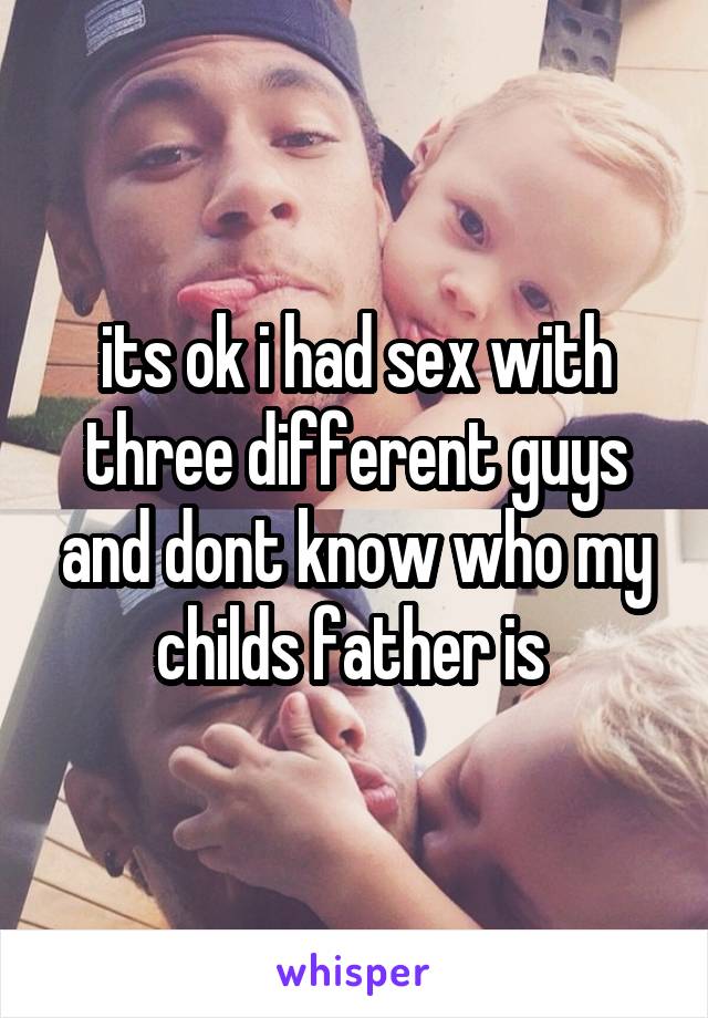 its ok i had sex with three different guys and dont know who my childs father is 