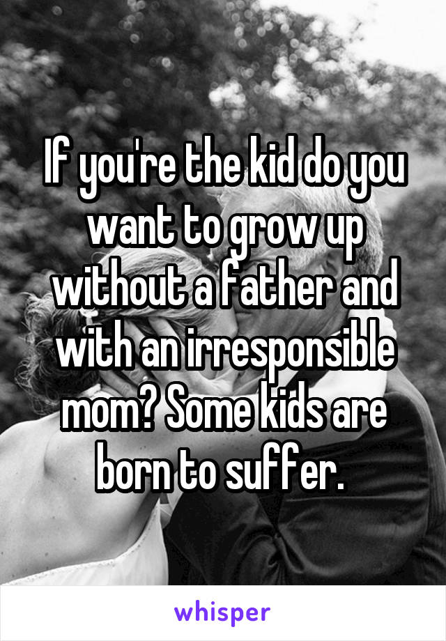 If you're the kid do you want to grow up without a father and with an irresponsible mom? Some kids are born to suffer. 