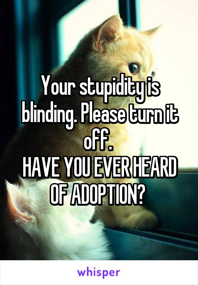 Your stupidity is blinding. Please turn it off. 
HAVE YOU EVER HEARD OF ADOPTION? 