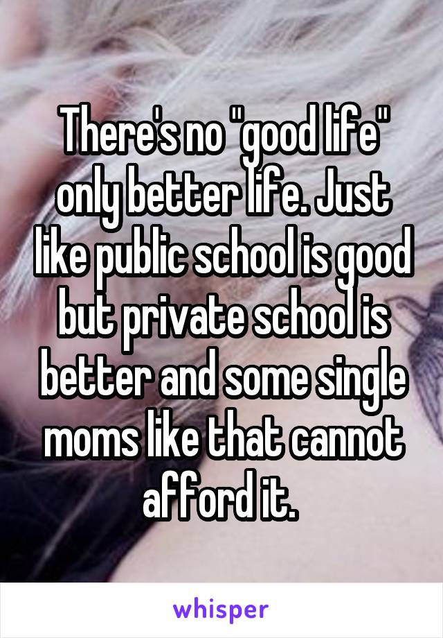 There's no "good life" only better life. Just like public school is good but private school is better and some single moms like that cannot afford it. 