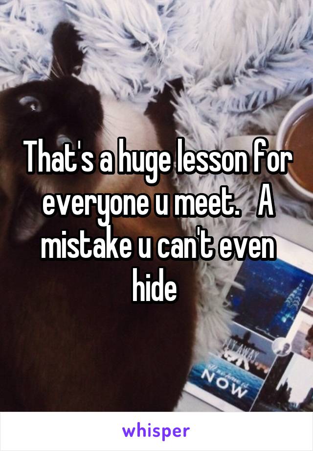 That's a huge lesson for everyone u meet.   A mistake u can't even hide 