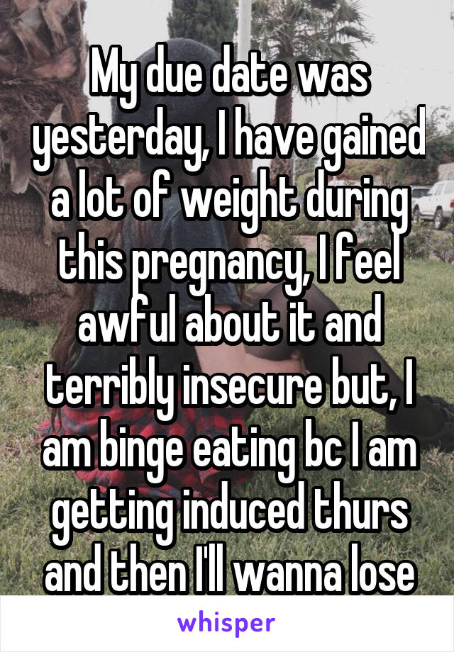 My due date was yesterday, I have gained a lot of weight during this pregnancy, I feel awful about it and terribly insecure but, I am binge eating bc I am getting induced thurs and then I'll wanna lose
