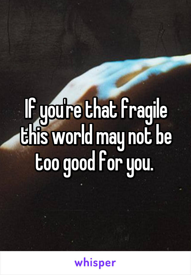 If you're that fragile this world may not be too good for you. 