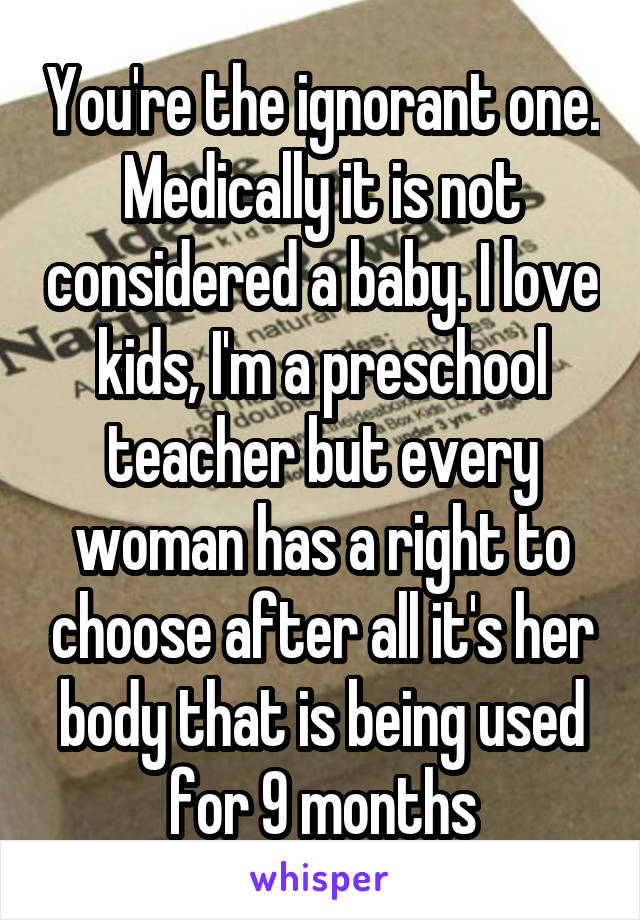 You're the ignorant one. Medically it is not considered a baby. I love kids, I'm a preschool teacher but every woman has a right to choose after all it's her body that is being used for 9 months