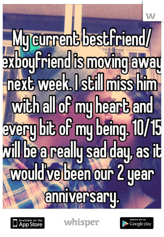 My current bestfriend/exboyfriend is moving away next week. I still miss him with all of my heart and every bit of my being. 10/15 will be a really sad day, as it would've been our 2 year anniversary.