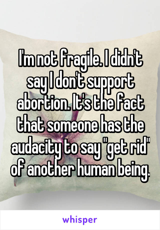 I'm not fragile. I didn't say I don't support abortion. It's the fact that someone has the audacity to say "get rid" of another human being.