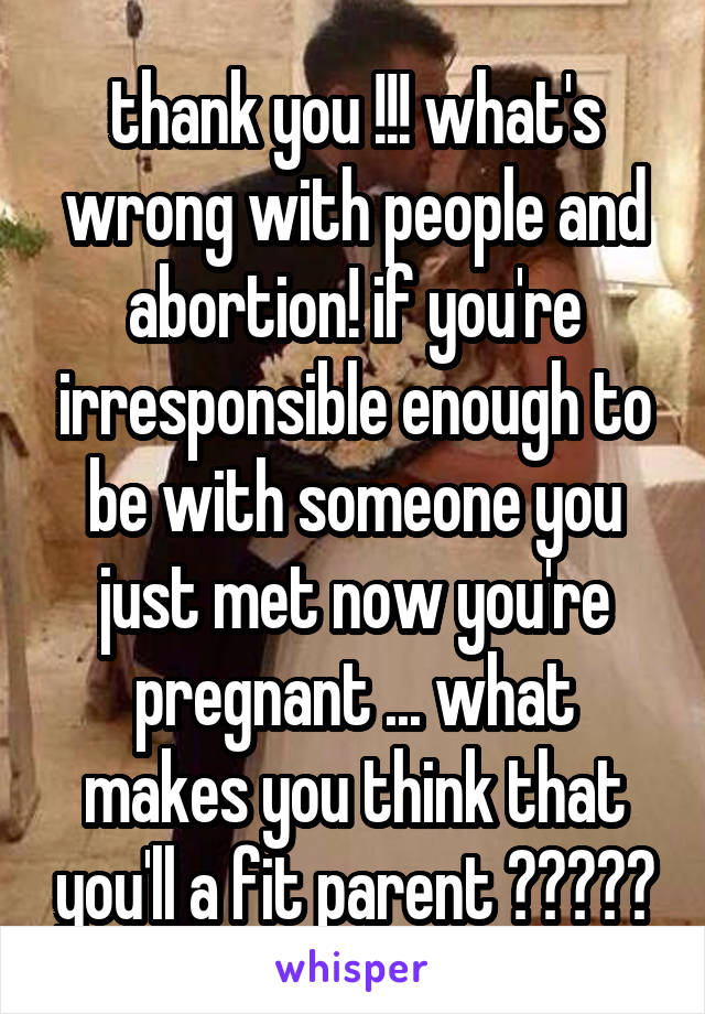 thank you !!! what's wrong with people and abortion! if you're irresponsible enough to be with someone you just met now you're pregnant ... what makes you think that you'll a fit parent ?????