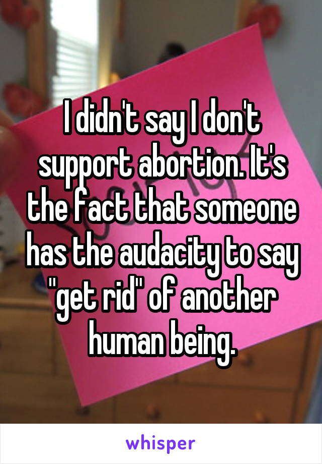 I didn't say I don't support abortion. It's the fact that someone has the audacity to say "get rid" of another human being.