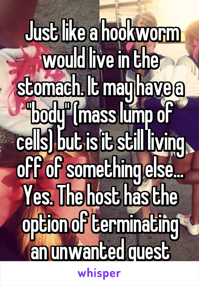  Just like a hookworm would live in the stomach. It may have a "body" (mass lump of cells) but is it still living off of something else... Yes. The host has the option of terminating an unwanted guest