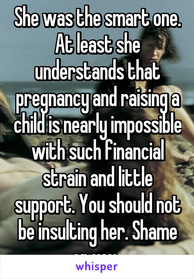 She was the smart one. At least she understands that pregnancy and raising a child is nearly impossible with such financial strain and little support. You should not be insulting her. Shame on you. 