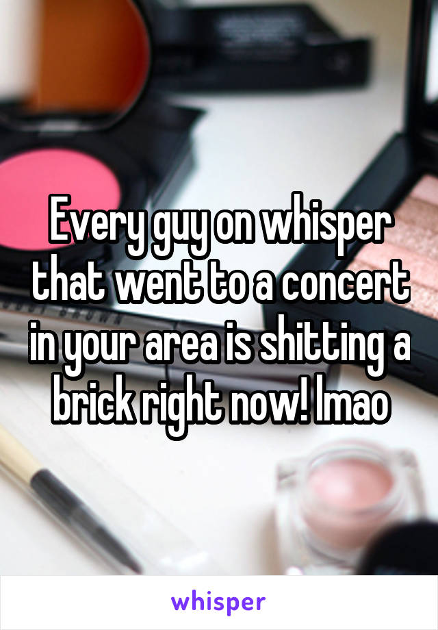 Every guy on whisper that went to a concert in your area is shitting a brick right now! lmao
