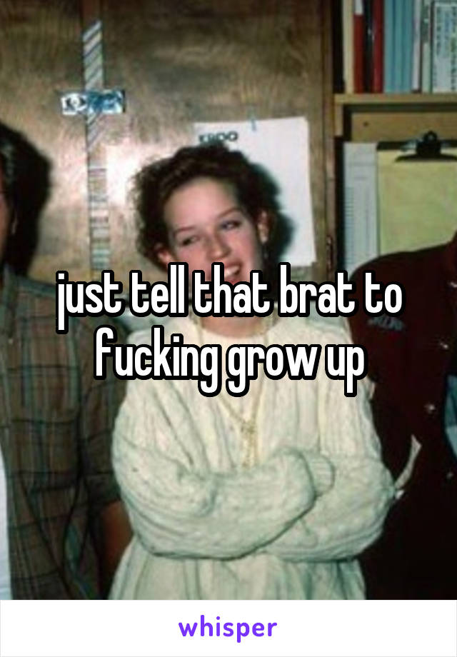 just tell that brat to fucking grow up