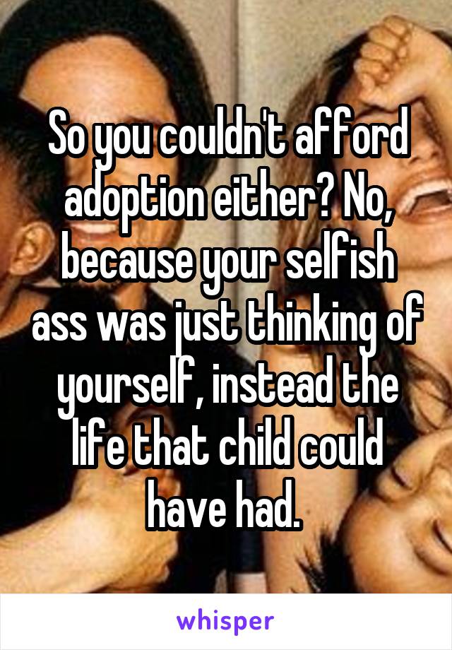 So you couldn't afford adoption either? No, because your selfish ass was just thinking of yourself, instead the life that child could have had. 