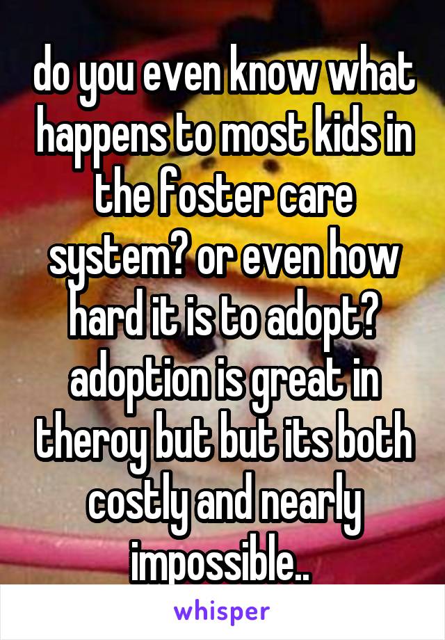 do you even know what happens to most kids in the foster care system? or even how hard it is to adopt? adoption is great in theroy but but its both costly and nearly impossible.. 