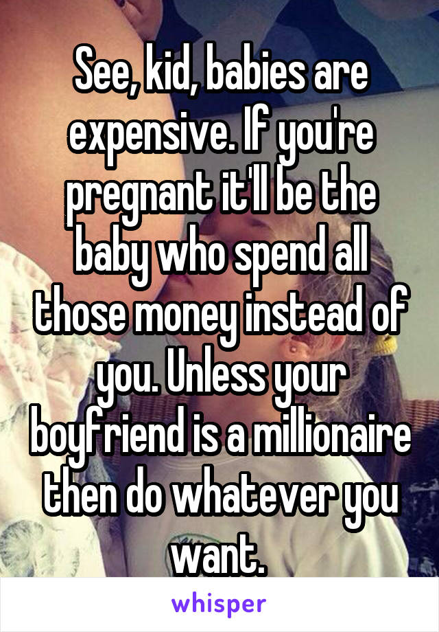 See, kid, babies are expensive. If you're pregnant it'll be the baby who spend all those money instead of you. Unless your boyfriend is a millionaire then do whatever you want. 