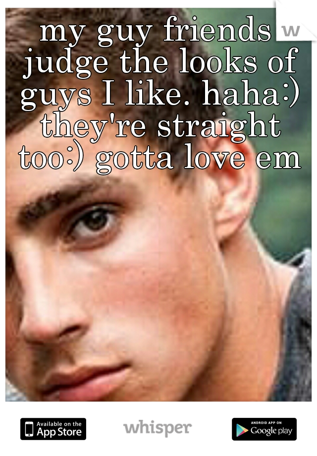 my guy friends judge the looks of guys I like. haha:) they're straight too:) gotta love em♡