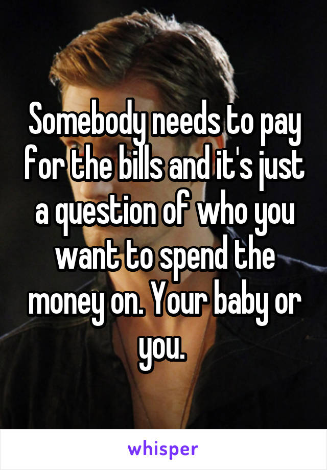 Somebody needs to pay for the bills and it's just a question of who you want to spend the money on. Your baby or you. 