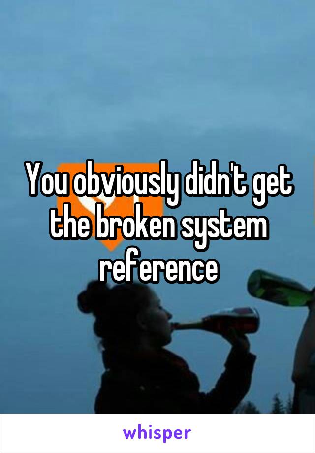 You obviously didn't get the broken system reference