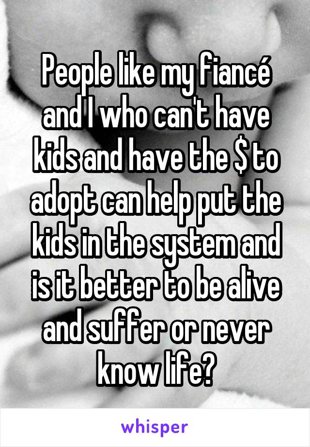 People like my fiancé and I who can't have kids and have the $ to adopt can help put the kids in the system and is it better to be alive and suffer or never know life?