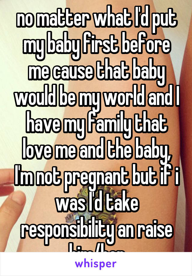 no matter what I'd put my baby first before me cause that baby would be my world and I have my family that love me and the baby, I'm not pregnant but if i was I'd take responsibility an raise him/her