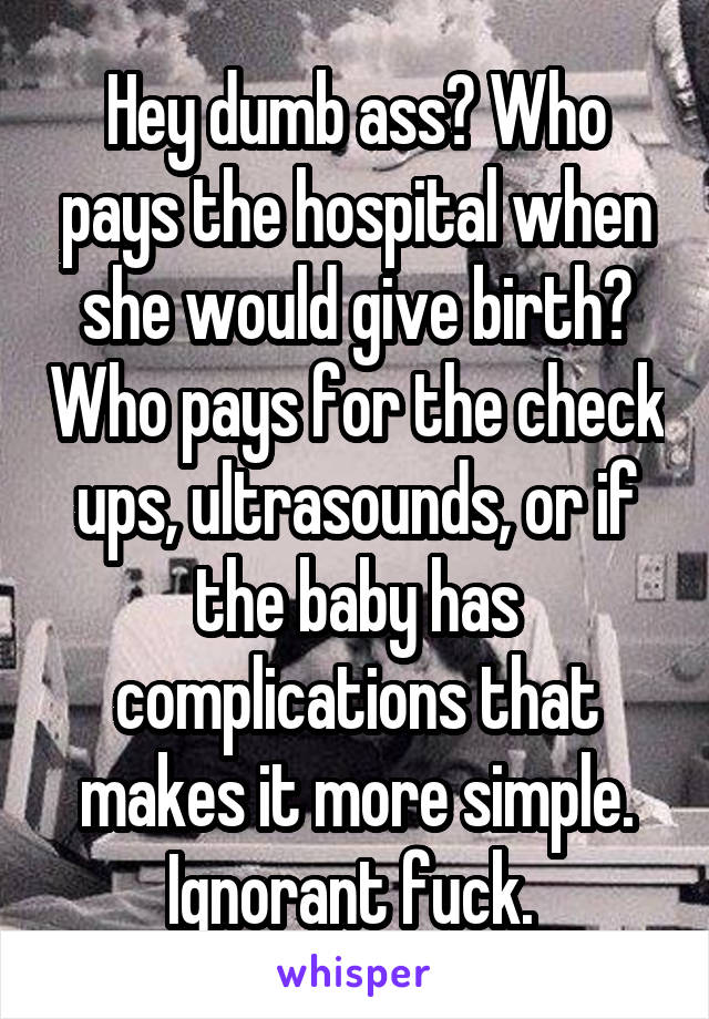 Hey dumb ass? Who pays the hospital when she would give birth? Who pays for the check ups, ultrasounds, or if the baby has complications that makes it more simple. Ignorant fuck. 