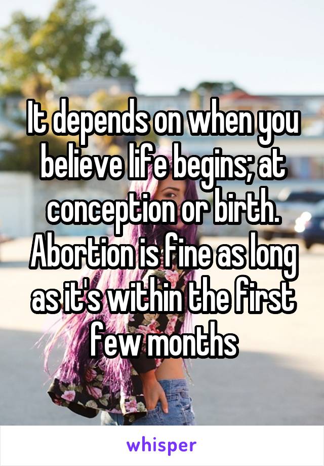 It depends on when you believe life begins; at conception or birth. Abortion is fine as long as it's within the first few months