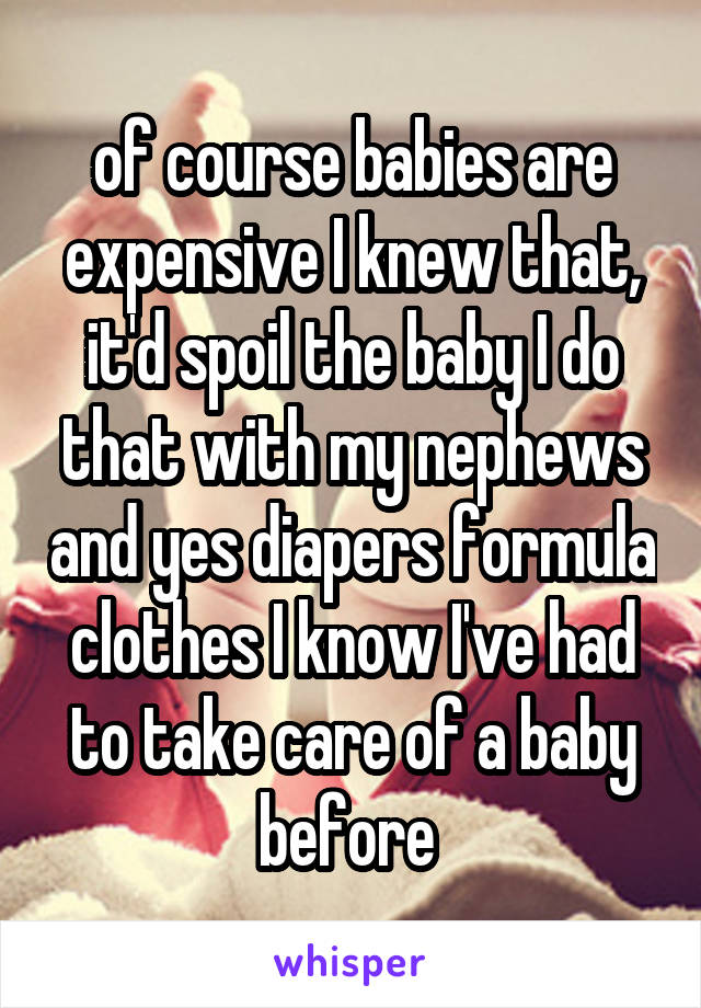 of course babies are expensive I knew that, it'd spoil the baby I do that with my nephews and yes diapers formula clothes I know I've had to take care of a baby before 