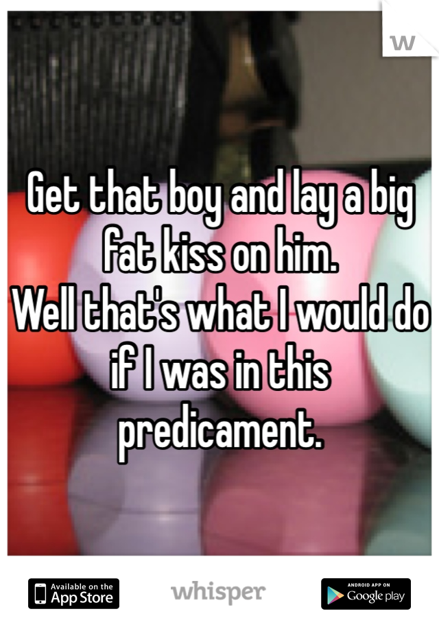 Get that boy and lay a big fat kiss on him. 
Well that's what I would do if I was in this predicament. 