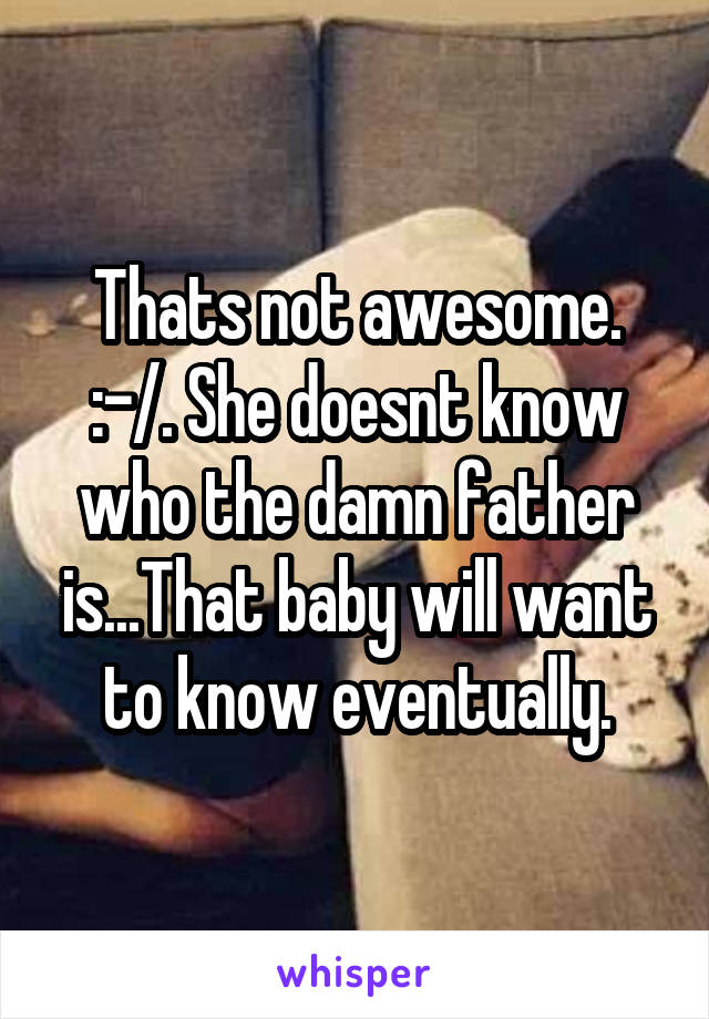 Thats not awesome. :-/. She doesnt know who the damn father is...That baby will want to know eventually.