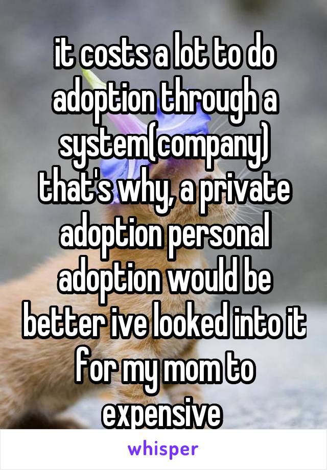 it costs a lot to do adoption through a system(company) that's why, a private adoption personal adoption would be better ive looked into it for my mom to expensive 