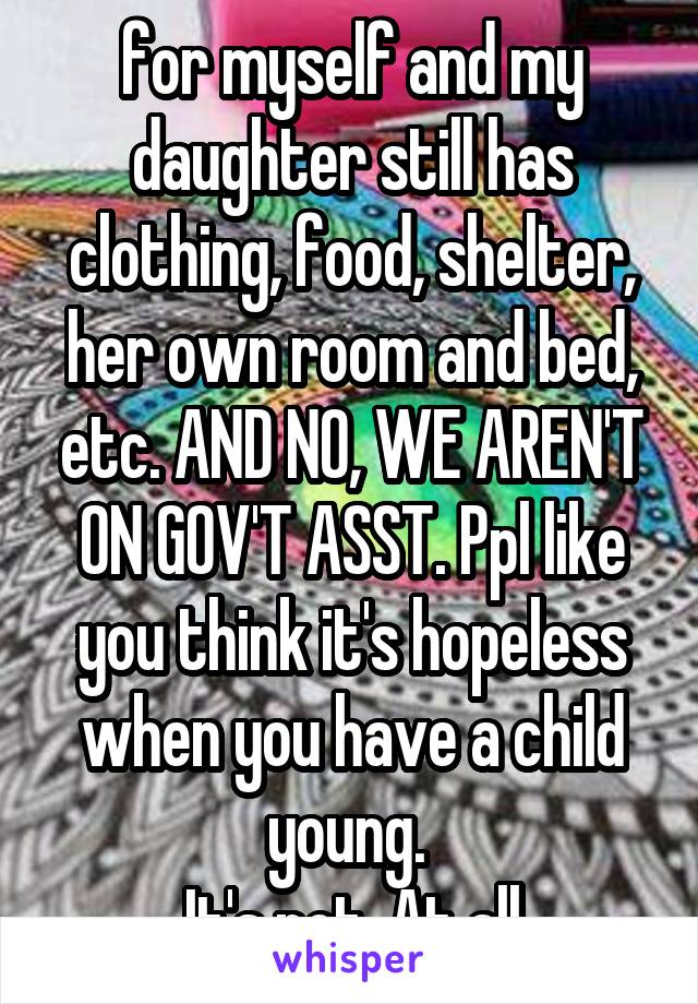 for myself and my daughter still has clothing, food, shelter, her own room and bed, etc. AND NO, WE AREN'T ON GOV'T ASST. Ppl like you think it's hopeless when you have a child young. 
It's not. At all