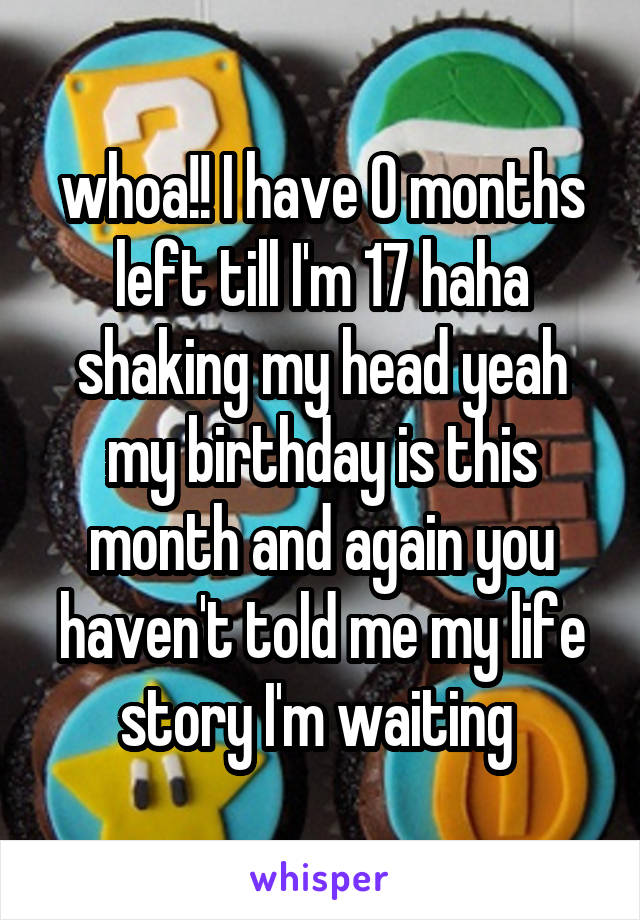 whoa!! I have 0 months left till I'm 17 haha shaking my head yeah my birthday is this month and again you haven't told me my life story I'm waiting 