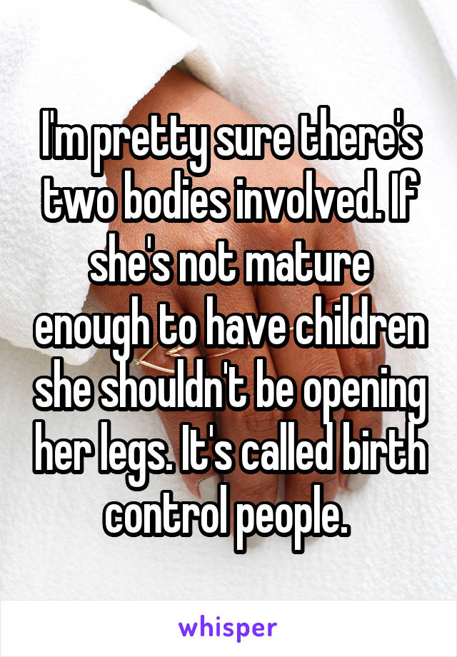 I'm pretty sure there's two bodies involved. If she's not mature enough to have children she shouldn't be opening her legs. It's called birth control people. 