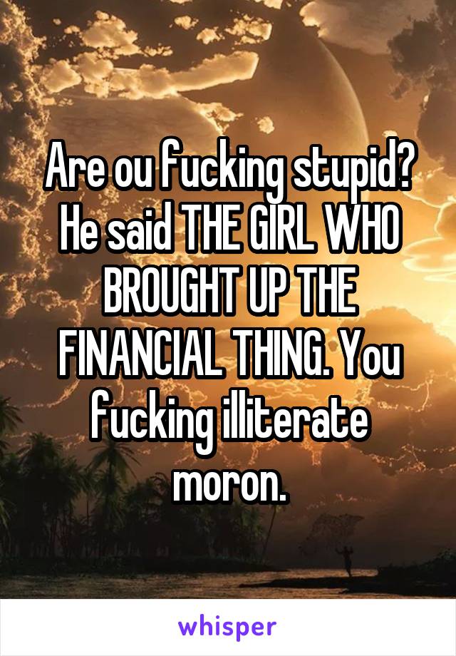 Are ou fucking stupid? He said THE GIRL WHO BROUGHT UP THE FINANCIAL THING. You fucking illiterate moron.