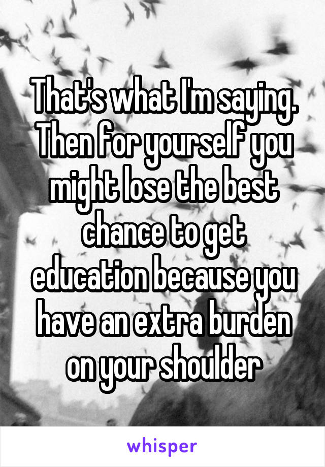 That's what I'm saying. Then for yourself you might lose the best chance to get education because you have an extra burden on your shoulder